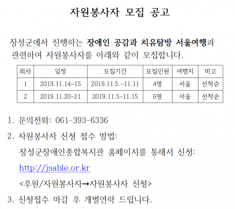 자원봉사자 모집 공고. 장성군에서 진행하는 장애인 공감과 치유탐방 서울여행과 관련하여 자원봉사자를 아래와 같이 모집합니다. 1회차 일정: 2019.11.14~15, 모집기간: 2019.11.5~11.11, 모집인원: 4명, 여행지: 서울, 비고:선착순, 2회차 일정: 2019.11.20~21, 모집기간: 2019.11.5~11.15, 모집인원: 6명, 여행지: 서울, 비고:선착순, 1. 문의전화: 061-393-6336, 2. 자원봉사자 신청 접수 방법: 장성군장애인종합복지관 홈페이지를 통해서 신청: http://jsable.or.kr &lt;후원/자원봉사자 메뉴 - 자원봉사자 신청&gt; 3. 신청접수 마감 후 개별연락 드립니다.