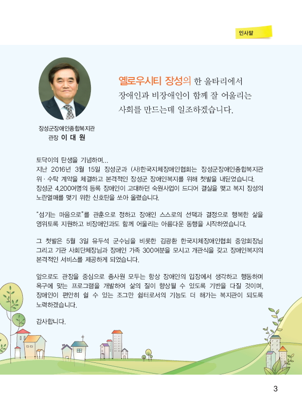 장성군장애인종합복지관 관장 이대원 (사진) 옐로우시티 장성의 한 울타리에서 장애인과 비장애인이 함께 잘 어울리는 사회를 만드는데 일조하겠습니다. 토닥이의 탄생을 기념하며... 지난 2016년 3월 15일 장성군과 (사)한국지체장애인협회는 장성군장애인종합복지관 위 수탁 계약을 체결하고 본격적인 장성군 장애인복지를 위해 첫발을 내딛었습니다. 장성군 4,200여명의 등록 장애인이 고대하던 숙원사업이 드디어 결심을 맺고 복지 장성의 노란열매를 맺기 위한 신호탄을 쏘아 올렸습니다. 섬기는 마음으로를 관훈으로 정하고 장애인 스스로의 선택과 결정으로 행복한 삶을 영위하도록 지원하고 비장애인과도 함꼐 어울리는 아름다운 동행을 시작하였습니다. 그 첫발은 5월 3일 유두석 군수님을 비롯한 김광환 한국지체장애인협회 중앙회장님 그리고 기관 사회단체장님과 장애인 가족 300여분을 모시고 개관식을 갖고 장애인복지의 봊격적인 서비스를 제공하게 되었습니다.  앞으로도 관장을 중심으로 종사원 모두는 항상 장애인의 입장에서 생각하고 행동하며 욕구에 맞는 프로그램을 개발하여 삶의 질이 향상될 수 있도록 기반을 다질 것이며, 장애인이 편안히 쉴 수 있는 조그만 쉼터로서의 기능도 더 해가는 복지관이 되도록 노력하겠습니다. 감사합니다.